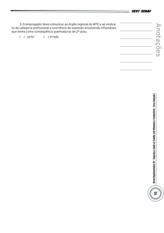 NormaRegulamentadora20–SegurançaeSaúdenoTrabalhocomInflamáveiseCombustíveis-CursoAvançadoI
Anotações
37
3. O empregador deve comunicar ao órgão regional do MTE e ao sindica-
to da categoria profissional a ocorrência de explosão envolvendo inflamáveis
que tenha como consequência queimaduras de 2º grau.
(   )  certo ( ) errado
 