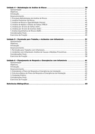 Unidade 4 - Metodologias de Análise de Riscos . . . . . . . . . . . . . . . . . . . . . . . . . . . . . . . . . . 39
Apresentação . . . . . . . . . . . . . . . . . . . . . . . . . . . . . . . . . . . . . . . . . . . . . . . . . . . . . . . . . . . . . . . . . . . . . . . . 41
Objetivos . . . . . . . . . . . . . . . . . . . . . . . . . . . . . . . . . . . . . . . . . . . . . . . . . . . . . . . . . . . . . . . . . . . . . . . . . . . . 41
Introdução. . . . . . . . . . . . . . . . . . . . . . . . . . . . . . . . . . . . . . . . . . . . . . . . . . . . . . . . . . . . . . . . . . . . . . . . . . . 41
Desenvolvimento. . . . . . . . . . . . . . . . . . . . . . . . . . . . . . . . . . . . . . . . . . . . . . . . . . . . . . . . . . . . . . . . . . . . . . 41
1. Principais Metodologias de Análise de Riscos. . . . . . . . . . . . . . . . . . . . . . . . . . . . . . . . . . . . . . . . . . . 41
2. Análise Preliminar de Riscos. . . . . . . . . . . . . . . . . . . . . . . . . . . . . . . . . . . . . . . . . . . . . . . . . . . . . . . . . . 42
3. Análise de Riscos e Operabilidade (Hazop). . . . . . . . . . . . . . . . . . . . . . . . . . . . . . . . . . . . . . . . . . . . . . 45
4. Análise de Modos e Efeitos de Falhas (FMEA). . . . . . . . . . . . . . . . . . . . . . . . . . . . . . . . . . . . . . . . . . . 46
5. Análise por Árvore de Falhas (AAF) . . . . . . . . . . . . . . . . . . . . . . . . . . . . . . . . . . . . . . . . . . . . . . . . . . . 47
6. Análise por Árvore de Eventos (AAE). . . . . . . . . . . . . . . . . . . . . . . . . . . . . . . . . . . . . . . . . . . . . . . . . . 48
7. Análise Quantitativa de Riscos (AQR). . . . . . . . . . . . . . . . . . . . . . . . . . . . . . . . . . . . . . . . . . . . . . . . . . 48
Considerações finais . . . . . . . . . . . . . . . . . . . . . . . . . . . . . . . . . . . . . . . . . . . . . . . . . . . . . . . . . . . . . . . . . . 49
Exercícios de Fixação. . . . . . . . . . . . . . . . . . . . . . . . . . . . . . . . . . . . . . . . . . . . . . . . . . . . . . . . . . . . . . . . . . 49
Unidade 5 - Permissão para Trabalho, e Acidentes com Inflamáveis. . . . . . . . . . . . . . . . . . . 51
Apresentação . . . . . . . . . . . . . . . . . . . . . . . . . . . . . . . . . . . . . . . . . . . . . . . . . . . . . . . . . . . . . . . . . . . . . . . . 53
Objetivos . . . . . . . . . . . . . . . . . . . . . . . . . . . . . . . . . . . . . . . . . . . . . . . . . . . . . . . . . . . . . . . . . . . . . . . . . . . . 53
Introdução. . . . . . . . . . . . . . . . . . . . . . . . . . . . . . . . . . . . . . . . . . . . . . . . . . . . . . . . . . . . . . . . . . . . . . . . . . . 53
Desenvolvimento. . . . . . . . . . . . . . . . . . . . . . . . . . . . . . . . . . . . . . . . . . . . . . . . . . . . . . . . . . . . . . . . . . . . . . 53
1. Permissão para Trabalho com Inflamáveis. . . . . . . . . . . . . . . . . . . . . . . . . . . . . . . . . . . . . . . . . . . . . . 53
2. Acidentes com Inflamáveis: Análise de Causas e Medidas Preventivas. . . . . . . . . . . . . . . . . . . . . . 56
Considerações finais . . . . . . . . . . . . . . . . . . . . . . . . . . . . . . . . . . . . . . . . . . . . . . . . . . . . . . . . . . . . . . . . . . 58
Exercícios de Fixação. . . . . . . . . . . . . . . . . . . . . . . . . . . . . . . . . . . . . . . . . . . . . . . . . . . . . . . . . . . . . . . . . . 58
Unidade 6 - Planejamento de Resposta a Emergências com Inflamáveis . . . . . . . . . . . . . . . . 61
Apresentação . . . . . . . . . . . . . . . . . . . . . . . . . . . . . . . . . . . . . . . . . . . . . . . . . . . . . . . . . . . . . . . . . . . . . . . . 63
Objetivos . . . . . . . . . . . . . . . . . . . . . . . . . . . . . . . . . . . . . . . . . . . . . . . . . . . . . . . . . . . . . . . . . . . . . . . . . . . . 63
Introdução. . . . . . . . . . . . . . . . . . . . . . . . . . . . . . . . . . . . . . . . . . . . . . . . . . . . . . . . . . . . . . . . . . . . . . . . . . . 63
Desenvolvimento. . . . . . . . . . . . . . . . . . . . . . . . . . . . . . . . . . . . . . . . . . . . . . . . . . . . . . . . . . . . . . . . . . . . . . 63
1. Entendendo o Plano de Resposta a Emergências da Instalação. . . . . . . . . . . . . . . . . . . . . . . . . . . . 63
2. Estrutura Básica do Plano de Resposta a Emergências da Instalação. . . . . . . . . . . . . . . . . . . . . . 65
3. Conteúdo Prático. . . . . . . . . . . . . . . . . . . . . . . . . . . . . . . . . . . . . . . . . . . . . . . . . . . . . . . . . . . . . . . . . . . 67
Considerações finais . . . . . . . . . . . . . . . . . . . . . . . . . . . . . . . . . . . . . . . . . . . . . . . . . . . . . . . . . . . . . . . . . . 67
Exercícios de Fixação. . . . . . . . . . . . . . . . . . . . . . . . . . . . . . . . . . . . . . . . . . . . . . . . . . . . . . . . . . . . . . . . . . 67
Referências Bibliográficas. . . . . . . . . . . . . . . . . . . . . . . . . . . . . . . . . . . . . . . . . . . . . . . . . . 69
 