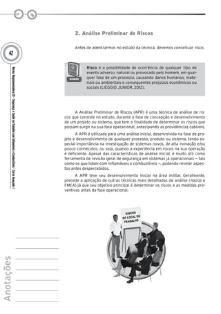 NormaRegulamentadora20–SegurançaeSaúdenoTrabalhocomInflamáveiseCombustíveis-CursoAvançadoI
Anotações
42
2. Análise Preliminar de Riscos
Antes de adentrarmos no estudo da técnica, devemos conceituar risco.
Risco é a possibilidade de ocorrência de qualquer tipo de
evento adverso, natural ou provocado pelo homem, em qual-
quer fase de um processo, causando danos humanos, mate-
riais ou ambientais e consequentes prejuízos econômicos ou
sociais (LIEGGIO JUNIOR, 2012).
A Análise Preliminar de Riscos (APR) é uma técnica de análise de ris-
cos que consiste no estudo, durante a fase de concepção e desenvolvimento
de um projeto ou sistema, que tem a finalidade de determinar os riscos que
possam surgir na sua fase operacional, antecipando as providências cabíveis.
A APR é utilizada para uma análise inicial, desenvolvida na fase de pro-
jeto e desenvolvimento de qualquer processo, produto ou sistema, tendo es-
pecial importância na investigação de sistemas novos, de alta inovação e/ou
pouco conhecidos, ou seja, quando a experiência em riscos na sua operação
é deficiente. Apesar das características de análise inicial, é muito útil como
ferramenta de revisão geral de segurança em sistemas já operacionais — tais
como os que lidam com inflamáveis e combustíveis —, podendo revelar aspec-
tos antes despercebidos.
A APR teve seu desenvolvimento inicial na área militar. Geralmente,
precede a aplicação de outras técnicas mais detalhadas de análise (Hazop e
FMEA) já que seu objetivo principal é determinar os riscos e as medidas pre-
ventivas antes da fase operacional.
 