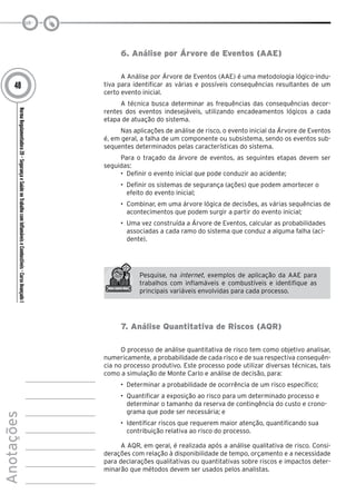 NormaRegulamentadora20–SegurançaeSaúdenoTrabalhocomInflamáveiseCombustíveis-CursoAvançadoI
Anotações
48
6. Análise por Árvore de Eventos (AAE)
A Análise por Árvore de Eventos (AAE) é uma metodologia lógico-indu-
tiva para identificar as várias e possíveis consequências resultantes de um
certo evento inicial.
A técnica busca determinar as frequências das consequências decor-
rentes dos eventos indesejáveis, utilizando encadeamentos lógicos a cada
etapa de atuação do sistema.
Nas aplicações de análise de risco, o evento inicial da Árvore de Eventos
é, em geral, a falha de um componente ou subsistema, sendo os eventos sub-
sequentes determinados pelas características do sistema.
Para o traçado da árvore de eventos, as seguintes etapas devem ser
seguidas:
•	 Definir o evento inicial que pode conduzir ao acidente;
•	 Definir os sistemas de segurança (ações) que podem amortecer o
efeito do evento inicial;
•	 Combinar, em uma árvore lógica de decisões, as várias sequências de
acontecimentos que podem surgir a partir do evento inicial;
•	 Uma vez construída a Árvore de Eventos, calcular as probabilidades
associadas a cada ramo do sistema que conduz a alguma falha (aci-
dente).
Pesquise, na internet, exemplos de aplicação da AAE para
trabalhos com inflamáveis e combustíveis e identifique as
principais variáveis envolvidas para cada processo.
7. Análise Quantitativa de Riscos (AQR)
O processo de análise quantitativa de risco tem como objetivo analisar,
numericamente, a probabilidade de cada risco e de sua respectiva consequên-
cia no processo produtivo. Este processo pode utilizar diversas técnicas, tais
como a simulação de Monte Carlo e análise de decisão, para:
•	 Determinar a probabilidade de ocorrência de um risco específico;
•	 Quantificar a exposição ao risco para um determinado processo e
determinar o tamanho da reserva de contingência do custo e crono-
grama que pode ser necessária; e
•	 Identificar riscos que requerem maior atenção, quantificando sua
contribuição relativa ao risco do processo.
A AQR, em geral, é realizada após a análise qualitativa de risco. Consi-
derações com relação à disponibilidade de tempo, orçamento e a necessidade
para declarações qualitativas ou quantitativas sobre riscos e impactos deter-
minarão que métodos devem ser usados pelos analistas.
 