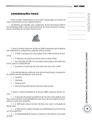 NormaRegulamentadora20–SegurançaeSaúdenoTrabalhocomInflamáveiseCombustíveis-CursoAvançadoI
Anotações
49
Considerações Finais
Nesta unidade, identificamos as principais metodologias de análise de
risco e conhecemos os seus aspectos básicos.
Já sabemos, por exemplo, que a Análise por Árvore de Eventos (AAE) é
um metodologia lógico-indutiva para identificar as várias e possíveis consequ-
ências resultantes de um certo evento inicial.
1. Sobre a Análise Preliminar de Riscos (APR) empregada para trabalhos
com inflamáveis e combustíveis, podemos afirmar, exceto:
(   )  A APR é utilizada para uma análise final e determinística do pro-
cesso.
(   )  A APR teve seu desenvolvimento inicial na área militar.
(   )  Na utilização da APR, há uma etapa relacionada à descrição dos
riscos, causas e consequências.
(   )  É possível a construção de uma matriz de riscos com a APR.
2. Na metodologia de análise de risco denominada Hazop, as perguntas
do analista são direcionadas por uma série de:
(   )  Cenários
(   )  Hipóteses
(   )  Palavras-guia
(   )  Nenhuma das alternativas anteriores está correta.
3. Sobre a Análise Quantitativa de Riscos (AQR), podemos afirmar, ex-
ceto:
(   )  O processo de análise quantitativa de risco tem como objetivo ana-
lisar, numericamente, a probabilidade de cada risco e de sua respectiva conse-
quência no processo produtivo.
(   )  A AQR pode utilizar diversas técnicas, tais como a simulação de
Monte Carlo.
(   )  A AQR auxilia na determinação da probabilidade de ocorrência de
um risco específico.
(   )  A disponibilidade de tempo e orçamento não influem na precisão
da AQR.
 