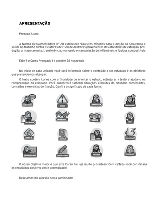 Apresentação
Prezado Aluno
A Norma Regulamentadora nº 20 estabelece requisitos mínimos para a gestão da segurança e
saúde no trabalho contra os fatores de risco de acidentes provenientes das atividades de extração, pro-
dução, armazenamento, transferência, manuseio e manipulação de inflamáveis e líquidos combustíveis
Este é o Curso Avançado I e contém 24 horas-aula
No início de cada unidade você será informado sobre o conteúdo a ser estudado e os objetivos
que pretendemos alcançar.
O texto contém ícones com a finalidade de orientar o estudo, estruturar o texto e ajudá-lo na
compreensão do conteúdo. Você encontrará também situações extraídas do cotidiano comentadas,
conceitos e exercícios de fixação. Confira o significado de cada ícone.
O nosso objetivo maior é que este Curso lhe seja muito proveitoso! Com certeza você constatará
os resultados positivos deste aprendizado!
Desejamos-lhe sucesso nesta caminhada!
 