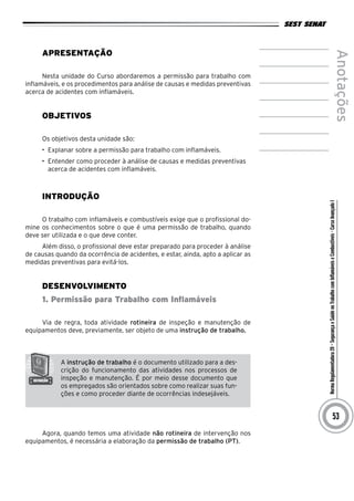 NormaRegulamentadora20–SegurançaeSaúdenoTrabalhocomInflamáveiseCombustíveis-CursoAvançadoI
Anotações
53
Apresentação
Nesta unidade do Curso abordaremos a permissão para trabalho com
inflamáveis, e os procedimentos para análise de causas e medidas preventivas
acerca de acidentes com inflamáveis.
Objetivos
Os objetivos desta unidade são:
•	 Explanar sobre a permissão para trabalho com inflamáveis.
•	 Entender como proceder à análise de causas e medidas preventivas
acerca de acidentes com inflamáveis.
INTRODUÇÃO
O trabalho com inflamáveis e combustíveis exige que o profissional do-
mine os conhecimentos sobre o que é uma permissão de trabalho, quando
deve ser utilizada e o que deve conter.
Além disso, o profissional deve estar preparado para proceder à análise
de causas quando da ocorrência de acidentes, e estar, ainda, apto a aplicar as
medidas preventivas para evitá-los.
desenvolvimento
1. Permissão para Trabalho com Inflamáveis
Via de regra, toda atividade rotineira de inspeção e manutenção de
equipamentos deve, previamente, ser objeto de uma instrução de trabalho.
A instrução de trabalho é o documento utilizado para a des-
crição do funcionamento das atividades nos processos de
inspeção e manutenção. É por meio desse documento que
os empregados são orientados sobre como realizar suas fun-
ções e como proceder diante de ocorrências indesejáveis.
Agora, quando temos uma atividade não rotineira de intervenção nos
equipamentos, é necessária a elaboração da permissão de trabalho (PT).
 
