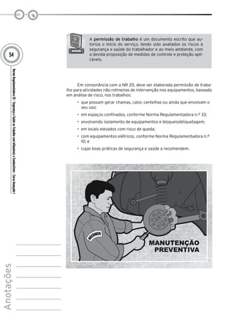 NormaRegulamentadora20–SegurançaeSaúdenoTrabalhocomInflamáveiseCombustíveis-CursoAvançadoI
Anotações
54
A permissão de trabalho é um documento escrito que au-
toriza o início do serviço, tendo sido avaliados os riscos à
segurança e saúde do trabalhador e ao meio ambiente, com
a devida proposição de medidas de controle e proteção apli-
cáveis.
Em consonância com a NR 20, deve ser elaborada permissão de traba-
lho para atividades não rotineiras de intervenção nos equipamentos, baseada
em análise de risco, nos trabalhos:
•	 que possam gerar chamas, calor, centelhas ou ainda que envolvam o
seu uso;
•	 em espaços confinados, conforme Norma Regulamentadora n.º 33;
•	 envolvendo isolamento de equipamentos e bloqueio/etiquetagem;
•	 em locais elevados com risco de queda;
•	 com equipamentos elétricos, conforme Norma Regulamentadora n.º
10; e
•	 cujas boas práticas de segurança e saúde a recomendem.
 