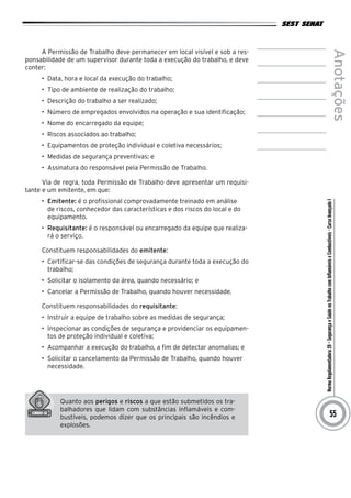 NormaRegulamentadora20–SegurançaeSaúdenoTrabalhocomInflamáveiseCombustíveis-CursoAvançadoI
Anotações
55
A Permissão de Trabalho deve permanecer em local visível e sob a res-
ponsabilidade de um supervisor durante toda a execução do trabalho, e deve
conter:
•	 Data, hora e local da execução do trabalho;
•	 Tipo de ambiente de realização do trabalho;
•	 Descrição do trabalho a ser realizado;
•	 Número de empregados envolvidos na operação e sua identificação;
•	 Nome do encarregado da equipe;
•	 Riscos associados ao trabalho;
•	 Equipamentos de proteção individual e coletiva necessários;
•	 Medidas de segurança preventivas; e
•	 Assinatura do responsável pela Permissão de Trabalho.
Via de regra, toda Permissão de Trabalho deve apresentar um requisi-
tante e um emitente, em que:
•	 Emitente: é o profissional comprovadamente treinado em análise
de riscos, conhecedor das características e dos riscos do local e do
equipamento.
•	 Requisitante: é o responsável ou encarregado da equipe que realiza-
rá o serviço.
Constituem responsabilidades do emitente:
•	 Certificar-se das condições de segurança durante toda a execução do
trabalho;
•	 Solicitar o isolamento da área, quando necessário; e
•	 Cancelar a Permissão de Trabalho, quando houver necessidade.
Constituem responsabilidades do requisitante:
•	 Instruir a equipe de trabalho sobre as medidas de segurança;
•	 Inspecionar as condições de segurança e providenciar os equipamen-
tos de proteção individual e coletiva;
•	 Acompanhar a execução do trabalho, a fim de detectar anomalias; e
•	 Solicitar o cancelamento da Permissão de Trabalho, quando houver
necessidade.
Quanto aos perigos e riscos a que estão submetidos os tra-
balhadores que lidam com substâncias inflamáveis e com-
bustíveis, podemos dizer que os principais são incêndios e
explosões.
 