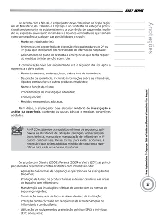 NormaRegulamentadora20–SegurançaeSaúdenoTrabalhocomInflamáveiseCombustíveis-CursoAvançadoI
Anotações
57
De acordo com a NR 20, o empregador deve comunicar ao órgão regio-
nal do Ministério do Trabalho e Emprego e ao sindicato da categoria profis-
sional predominante no estabelecimento a ocorrência de vazamento, incên-
dio ou explosão envolvendo inflamáveis e líquidos combustíveis que tenham
como consequência qualquer das possibilidades a seguir:
•	 Morte de trabalhador(es);
•	 Ferimentos em decorrência de explosão e/ou queimaduras de 2º ou
3º grau, que implicaram em necessidade de internação hospitalar;
•	 Acionamento do plano de resposta a emergências que tenha requeri-
do medidas de intervenção e controle.
A comunicação deve ser encaminhada até o segundo dia útil após a
ocorrência e deve conter:
•	 Nome da empresa, endereço, local, data e hora da ocorrência;
•	 Descrição da ocorrência, incluindo informações sobre os inflamáveis,
líquidos combustíveis e outros produtos envolvidos;
•	 Nome e função da vítima;
•	 Procedimentos de investigação adotados;
•	 Consequências;
•	 Medidas emergenciais adotadas.
Além disso, o empregador deve elaborar relatório de investigação e
análise da ocorrência, contendo as causas básicas e medidas preventivas
adotadas.
A NR 20 estabelece os requisitos mínimos de segurança apli-
cáveis às atividades de extração, produção, armazenagem,
transferência, manuseio e manipulação de inflamáveis e lí-
quidos combustíveis. Dessa forma, para evitar acidentes, é
necessário que sejam adotadas medidas de segurança espe-
cíficas para cada uma dessas atividades.
De acordo com Oliveira (2009), Pereira (2009) e Vieira (2011), as princi-
pais medidas preventivas contra acidentes com inflamáveis são:
•	 Aplicação das normas de segurança e operacionais na execução dos
trabalhos;
•	 Proibição de fumar, de produzir faíscas e de usar celulares nas áreas
de trabalho com inflamáveis;
•	 Manutenção das instalações elétricas de acordo com as normas de
segurança vigentes;
•	 Sinalização adequada de todas as áreas de risco da instalação;
•	 Proteção contra corrosão dos recipientes de armazenamento de
inflamáveis e combustíveis;
•	 Utilização de equipamentos de proteção coletiva (EPC) e individual
(EPI) adequados;
 