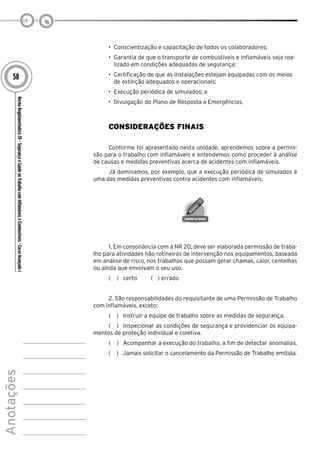 NormaRegulamentadora20–SegurançaeSaúdenoTrabalhocomInflamáveiseCombustíveis-CursoAvançadoI
Anotações
58
•	 Conscientização e capacitação de todos os colaboradores;
•	 Garantia de que o transporte de combustíveis e inflamáveis seja rea-
lizado em condições adequadas de segurança;
•	 Certificação de que as instalações estejam equipadas com os meios
de extinção adequados e operacionais;
•	 Execução periódica de simulados; e
•	 Divulgação do Plano de Resposta a Emergências.
Considerações Finais
Conforme foi apresentado nesta unidade, aprendemos sobre a permis-
são para o trabalho com inflamáveis e entendemos como proceder à análise
de causas e medidas preventivas acerca de acidentes com inflamáveis.
Já dominamos, por exemplo, que a execução periódica de simulados é
uma das medidas preventivas contra acidentes com inflamáveis.
1. Em consonância com a NR 20, deve ser elaborada permissão de traba-
lho para atividades não rotineiras de intervenção nos equipamentos, baseada
em análise de risco, nos trabalhos que possam gerar chamas, calor, centelhas
ou ainda que envolvam o seu uso.
(   )  certo ( ) errado
2. São responsabilidades do requisitante de uma Permissão de Trabalho
com inflamáveis, exceto:
(   )  Instruir a equipe de trabalho sobre as medidas de segurança.
(   )  Inspecionar as condições de segurança e providenciar os equipa-
mentos de proteção individual e coletiva.
(   )  Acompanhar a execução do trabalho, a fim de detectar anomalias.
(   )  Jamais solicitar o cancelamento da Permissão de Trabalho emitida.
 