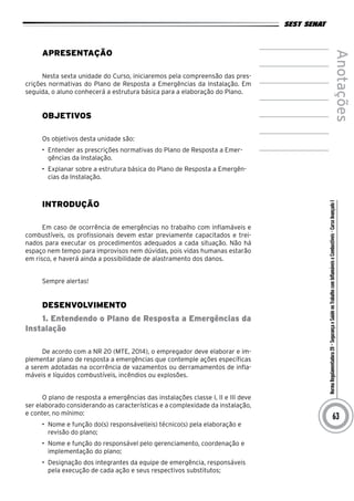 NormaRegulamentadora20–SegurançaeSaúdenoTrabalhocomInflamáveiseCombustíveis-CursoAvançadoI
Anotações
63
Apresentação
Nesta sexta unidade do Curso, iniciaremos pela compreensão das pres-
crições normativas do Plano de Resposta a Emergências da Instalação. Em
seguida, o aluno conhecerá a estrutura básica para a elaboração do Plano.
Objetivos
Os objetivos desta unidade são:
•	 Entender as prescrições normativas do Plano de Resposta a Emer-
gências da Instalação.
•	 Explanar sobre a estrutura básica do Plano de Resposta a Emergên-
cias da Instalação.
INTRODUÇÃO
Em caso de ocorrência de emergências no trabalho com inflamáveis e
combustíveis, os profissionais devem estar previamente capacitados e trei-
nados para executar os procedimentos adequados a cada situação. Não há
espaço nem tempo para improvisos nem dúvidas, pois vidas humanas estarão
em risco, e haverá ainda a possibilidade de alastramento dos danos.
Sempre alertas!
desenvolvimento
1. Entendendo o Plano de Resposta a Emergências da
Instalação
De acordo com a NR 20 (MTE, 2014), o empregador deve elaborar e im-
plementar plano de resposta a emergências que contemple ações específicas
a serem adotadas na ocorrência de vazamentos ou derramamentos de infla-
máveis e líquidos combustíveis, incêndios ou explosões.
O plano de resposta a emergências das instalações classe I, II e III deve
ser elaborado considerando as características e a complexidade da instalação,
e conter, no mínimo:
•	 Nome e função do(s) responsável(eis) técnico(s) pela elaboração e
revisão do plano;
•	 Nome e função do responsável pelo gerenciamento, coordenação e
implementação do plano;
•	 Designação dos integrantes da equipe de emergência, responsáveis
pela execução de cada ação e seus respectivos substitutos;
 