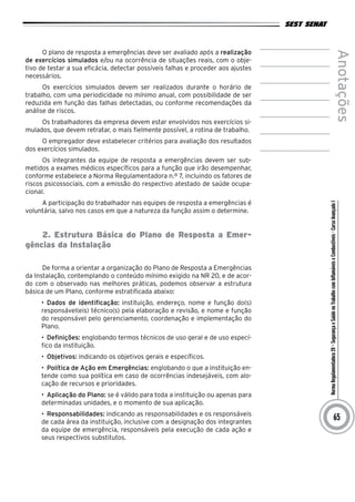 NormaRegulamentadora20–SegurançaeSaúdenoTrabalhocomInflamáveiseCombustíveis-CursoAvançadoI
Anotações
65
O plano de resposta a emergências deve ser avaliado após a realização
de exercícios simulados e/ou na ocorrência de situações reais, com o obje-
tivo de testar a sua eficácia, detectar possíveis falhas e proceder aos ajustes
necessários.
Os exercícios simulados devem ser realizados durante o horário de
trabalho, com uma periodicidade no mínimo anual, com possibilidade de ser
reduzida em função das falhas detectadas, ou conforme recomendações da
análise de riscos.
Os trabalhadores da empresa devem estar envolvidos nos exercícios si-
mulados, que devem retratar, o mais fielmente possível, a rotina de trabalho.
O empregador deve estabelecer critérios para avaliação dos resultados
dos exercícios simulados.
Os integrantes da equipe de resposta a emergências devem ser sub-
metidos a exames médicos específicos para a função que irão desempenhar,
conforme estabelece a Norma Regulamentadora n.º 7, incluindo os fatores de
riscos psicossociais, com a emissão do respectivo atestado de saúde ocupa-
cional.
A participação do trabalhador nas equipes de resposta a emergências é
voluntária, salvo nos casos em que a natureza da função assim o determine.
2. Estrutura Básica do Plano de Resposta a Emer-
gências da Instalação
De forma a orientar a organização do Plano de Resposta a Emergências
da Instalação, contemplando o conteúdo mínimo exigido na NR 20, e de acor-
do com o observado nas melhores práticas, podemos observar a estrutura
básica de um Plano, conforme estratificada abaixo:
•	 Dados de identificação: instituição, endereço, nome e função do(s)
responsável(eis) técnico(s) pela elaboração e revisão, e nome e função
do responsável pelo gerenciamento, coordenação e implementação do
Plano.
•	 Definições: englobando termos técnicos de uso geral e de uso especí-
fico da instituição.
•	 Objetivos: indicando os objetivos gerais e específicos.
•	 Política de Ação em Emergências: englobando o que a instituição en-
tende como sua política em caso de ocorrências indesejáveis, com alo-
cação de recursos e prioridades.
•	 Aplicação do Plano: se é válido para toda a instituição ou apenas para
determinadas unidades, e o momento de sua aplicação.
•	 Responsabilidades: indicando as responsabilidades e os responsáveis
de cada área da instituição, inclusive com a designação dos integrantes
da equipe de emergência, responsáveis pela execução de cada ação e
seus respectivos substitutos.
 