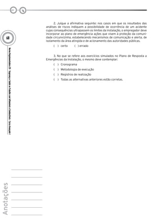NormaRegulamentadora20–SegurançaeSaúdenoTrabalhocomInflamáveiseCombustíveis-CursoAvançadoI
Anotações
68
2. Julgue a afirmativa seguinte: nos casos em que os resultados das
análises de riscos indiquem a possibilidade de ocorrência de um acidente
cujas consequências ultrapassem os limites da instalação, o empregador deve
incorporar ao plano de emergência ações que visem à proteção da comuni-
dade circunvizinha, estabelecendo mecanismos de comunicação e alerta, de
isolamento da área atingida e de acionamento das autoridades públicas.
(   )  certo ( ) errado
3. No que se refere aos exercícios simulados no Plano de Resposta a
Emergências da Instalação, o mesmo deve contemplar:
(   )  Cronograma
(   )  Metodologia de execução
(   )  Registros de realização
(   )  Todas as alternativas anteriores estão corretas.
 