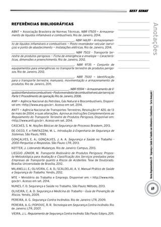 NormaRegulamentadora20–SegurançaeSaúdenoTrabalhocomInflamáveiseCombustíveis-CursoAvançadoI
Anotações
69
Referências Bibliográficas
ABNT — Associação Brasileira de Normas Técnicas. NBR 17505 — Armazena-
mento de líquidos inflamáveis e combustíveis. Rio de Janeiro, 2014.
__________________________________________. NBR 14639 – Armazenamen-
to de líquidos inflamáveis e combustíveis — Posto revendedor veicular (servi-
ços) e ponto de abastecimento — Instalações elétricas. Rio de Janeiro, 2014.
__________________________________________. NBR 7503 - Transporte ter-
restre de produtos perigosos — Ficha de emergência e envelope — Caracterís-
ticas, dimensões e preenchimento. Rio de Janeiro, 2012.
__________________________________________. NBR 9735 — Conjunto de
equipamentos para emergências no transporte terrestre de produtos perigo-
sos. Rio de Janeiro, 2012.
__________________________________________. NBR 7500 — Identificação
para o transporte terrestre, manuseio, movimentação e armazenamento de
produtos. Rio de Janeiro, 2011.
__________________________________________. NBR 15594 — Armazenamento de lí-
quidosinflamáveisecombustíveis—Postorevendedordecombustívelveicular(serviços)
Parte 1: Procedimento de operação. Rio de Janeiro, 2008.
ANP — Agência Nacional do Petróleo, Gás Natural e Biocombustíveis. Disponí-
vel em: <http://www.anp.gov.br>. Acesso em set. 2014.
ANTT — Agência Nacional de Transportes Terrestres. Resolução n° 420, de 13
de maio de 2004, e suas alterações. Aprova as Instruções Complementares ao
Regulamento do Transporte Terrestre de Produtos Perigosos. Disponível em:
<http://www.antt.gov.br>. Acesso em set. 2014.
cascaes, S. m. noções Básicas de Segurança de Processo. Braskem, 2013.
De Cicco, F. e Fantazzini, M. L. Introdução à Engenharia de Segurança de
Sistemas. São Paulo, 1993.
GONÇALVES, E. A.; GONÇALVES, J. A. A. Segurança e Saúde no Trabalho -
2000 Perguntas e Respostas. São Paulo: LTR, 2013.
KOTTER, J. Liderando Mudanças. Rio de Janeiro: Campus, 2013.
LIEGGIO JÚNIOR, M. Transporte Rodoviário de Produtos Perigosos: Propos-
ta Metodológica para Avaliação e Classificação dos Serviços prestados pelas
Empresas de Transporte quanto a Riscos de Acidentes. Tese de Doutorado.
Brasília: Universidade de Brasília, 2012.
MILANELLI, E.; OLIVEIRA, C. A. D.; SCALDELAI, A. V. Manual Prático de Saúde
e Segurança do Trabalho. Yendis, 2012.
MTE — Ministério do Trabalho e Emprego. Disponível em: < http://www.mte.
gov.br>. Acesso em set. 2014.
NUNES, F. O. Segurança e Saúde no Trabalho. São Paulo: Método, 2013.
OLIVEIRA, C. A. D. Segurança e Medicina do Trabalho – Guia de Prevenção de
Riscos. Yendis, 2009.
PEREIRA, A. G. Segurança Contra Incêndios. Rio de Janeiro: LTR, 2009.
PEREIRA, A. G.; POPOVIC, R. R. Tecnologia em Segurança Contra Incêndio. Rio
de Janeiro: LTR, 2007.
VIEIRA, J. L. Regulamento de Segurança Contra Incêndio. São Paulo: Edipro, 2011.
 