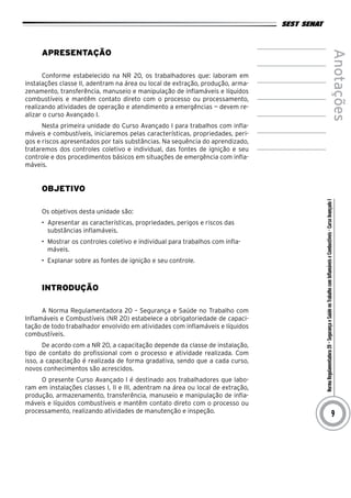 NormaRegulamentadora20–SegurançaeSaúdenoTrabalhocomInflamáveiseCombustíveis-CursoAvançadoI
Anotações
9
Apresentação
Conforme estabelecido na NR 20, os trabalhadores que: laboram em
instalações classe II, adentram na área ou local de extração, produção, arma-
zenamento, transferência, manuseio e manipulação de inflamáveis e líquidos
combustíveis e mantêm contato direto com o processo ou processamento,
realizando atividades de operação e atendimento a emergências — devem re-
alizar o curso Avançado I.
Nesta primeira unidade do Curso Avançado I para trabalhos com infla-
máveis e combustíveis, iniciaremos pelas características, propriedades, peri-
gos e riscos apresentados por tais substâncias. Na sequência do aprendizado,
trataremos dos controles coletivo e individual, das fontes de ignição e seu
controle e dos procedimentos básicos em situações de emergência com infla-
máveis.
Objetivo
Os objetivos desta unidade são:
•	 Apresentar as características, propriedades, perigos e riscos das
substâncias inflamáveis.
•	 Mostrar os controles coletivo e individual para trabalhos com infla-
máveis.
•	 Explanar sobre as fontes de ignição e seu controle.
Introdução
A Norma Regulamentadora 20 – Segurança e Saúde no Trabalho com
Inflamáveis e Combustíveis (NR 20) estabelece a obrigatoriedade de capaci-
tação de todo trabalhador envolvido em atividades com inflamáveis e líquidos
combustíveis.
De acordo com a NR 20, a capacitação depende da classe de instalação,
tipo de contato do profissional com o processo e atividade realizada. Com
isso, a capacitação é realizada de forma gradativa, sendo que a cada curso,
novos conhecimentos são acrescidos.
O presente Curso Avançado I é destinado aos trabalhadores que labo-
ram em instalações classes I, II e III, adentram na área ou local de extração,
produção, armazenamento, transferência, manuseio e manipulação de infla-
máveis e líquidos combustíveis e mantêm contato direto com o processo ou
processamento, realizando atividades de manutenção e inspeção.
 