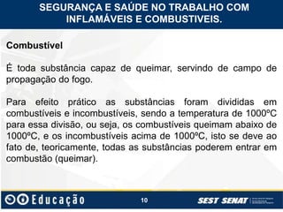 10
Combustível
É toda substância capaz de queimar, servindo de campo de
propagação do fogo.
Para efeito prático as substâncias foram divididas em
combustíveis e incombustíveis, sendo a temperatura de 1000ºC
para essa divisão, ou seja, os combustíveis queimam abaixo de
1000ºC, e os incombustíveis acima de 1000ºC, isto se deve ao
fato de, teoricamente, todas as substâncias poderem entrar em
combustão (queimar).
SEGURANÇA E SAÚDE NO TRABALHO COM
INFLAMÁVEIS E COMBUSTIVEIS.
 