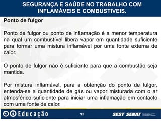 12
Ponto de fulgor
Ponto de fulgor ou ponto de inflamação é a menor temperatura
na qual um combustível libera vapor em quantidade suficiente
para formar uma mistura inflamável por uma fonte externa de
calor.
O ponto de fulgor não é suficiente para que a combustão seja
mantida.
Por mistura inflamável, para a obtenção do ponto de fulgor,
entenda-se a quantidade de gás ou vapor misturada com o ar
atmosférico suficiente para iniciar uma inflamação em contacto
com uma fonte de calor.
SEGURANÇA E SAÚDE NO TRABALHO COM
INFLAMÁVEIS E COMBUSTIVEIS.
 