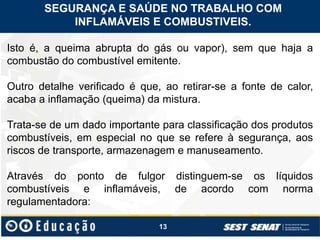 13
Isto é, a queima abrupta do gás ou vapor), sem que haja a
combustão do combustível emitente.
Outro detalhe verificado é que, ao retirar-se a fonte de calor,
acaba a inflamação (queima) da mistura.
Trata-se de um dado importante para classificação dos produtos
combustíveis, em especial no que se refere à segurança, aos
riscos de transporte, armazenagem e manuseamento.
Através do ponto de fulgor distinguem-se os líquidos
combustíveis e inflamáveis, de acordo com norma
regulamentadora:
SEGURANÇA E SAÚDE NO TRABALHO COM
INFLAMÁVEIS E COMBUSTIVEIS.
 