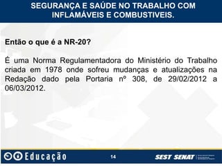 14
Então o que é a NR-20?
É uma Norma Regulamentadora do Ministério do Trabalho
criada em 1978 onde sofreu mudanças e atualizações na
Redação dado pela Portaria nº 308, de 29/02/2012 a
06/03/2012.
SEGURANÇA E SAÚDE NO TRABALHO COM
INFLAMÁVEIS E COMBUSTIVEIS.
 
