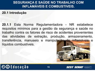 15
20.1 Introdução
20.1.1 Esta Norma Regulamentadora - NR estabelece
requisitos mínimos para a gestão da segurança e saúde no
trabalho contra os fatores de risco de acidentes provenientes
das atividades de extração, produção, armazenamento,
transferência, manuseio e manipulação de inflamáveis e
líquidos combustíveis.
SEGURANÇA E SAÚDE NO TRABALHO COM
INFLAMÁVEIS E COMBUSTIVEIS.
 
