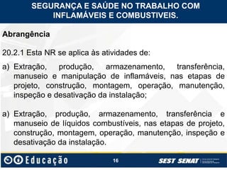 16
Abrangência
20.2.1 Esta NR se aplica às atividades de:
a) Extração, produção, armazenamento, transferência,
manuseio e manipulação de inflamáveis, nas etapas de
projeto, construção, montagem, operação, manutenção,
inspeção e desativação da instalação;
a) Extração, produção, armazenamento, transferência e
manuseio de líquidos combustíveis, nas etapas de projeto,
construção, montagem, operação, manutenção, inspeção e
desativação da instalação.
SEGURANÇA E SAÚDE NO TRABALHO COM
INFLAMÁVEIS E COMBUSTIVEIS.
 
