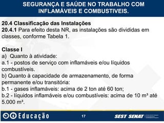 17
20.4 Classificação das Instalações
20.4.1 Para efeito desta NR, as instalações são divididas em
classes, conforme Tabela 1.
Classe I
a) Quanto à atividade:
a.1 - postos de serviço com inflamáveis e/ou líquidos
combustíveis.
b) Quanto à capacidade de armazenamento, de forma
permanente e/ou transitória:
b.1 - gases inflamáveis: acima de 2 ton até 60 ton;
b.2 - líquidos inflamáveis e/ou combustíveis: acima de 10 m³ até
5.000 m³.
SEGURANÇA E SAÚDE NO TRABALHO COM
INFLAMÁVEIS E COMBUSTIVEIS.
 
