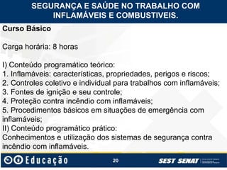20
Curso Básico
Carga horária: 8 horas
I) Conteúdo programático teórico:
1. Inflamáveis: características, propriedades, perigos e riscos;
2. Controles coletivo e individual para trabalhos com inflamáveis;
3. Fontes de ignição e seu controle;
4. Proteção contra incêndio com inflamáveis;
5. Procedimentos básicos em situações de emergência com
inflamáveis;
II) Conteúdo programático prático:
Conhecimentos e utilização dos sistemas de segurança contra
incêndio com inflamáveis.
SEGURANÇA E SAÚDE NO TRABALHO COM
INFLAMÁVEIS E COMBUSTIVEIS.
 