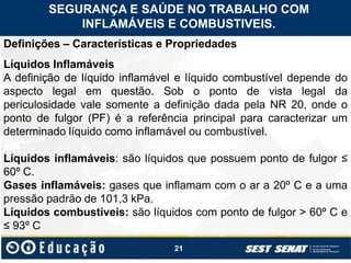 21
Definições – Características e Propriedades
Líquidos Inflamáveis
A definição de líquido inflamável e líquido combustível depende do
aspecto legal em questão. Sob o ponto de vista legal da
periculosidade vale somente a definição dada pela NR 20, onde o
ponto de fulgor (PF) é a referência principal para caracterizar um
determinado líquido como inflamável ou combustível.
Líquidos inflamáveis: são líquidos que possuem ponto de fulgor ≤
60º C.
Gases inflamáveis: gases que inflamam com o ar a 20º C e a uma
pressão padrão de 101,3 kPa.
Líquidos combustíveis: são líquidos com ponto de fulgor > 60º C e
≤ 93º C
SEGURANÇA E SAÚDE NO TRABALHO COM
INFLAMÁVEIS E COMBUSTIVEIS.
 