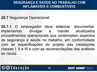 22
20.7 Segurança Operacional
20.7.1 O empregador deve elaborar, documentar,
implementar, divulgar e manter atualizados
procedimentos operacionais que contemplem aspectos
de segurança e saúde no trabalho, em conformidade
com as especificações do projeto das instalações
classes I, II e III e com as recomendações das análises
de riscos.
SEGURANÇA E SAÚDE NO TRABALHO COM
INFLAMÁVEIS E COMBUSTIVEIS.
 