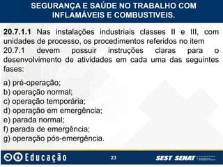 23
20.7.1.1 Nas instalações industriais classes II e III, com
unidades de processo, os procedimentos referidos no item
20.7.1 devem possuir instruções claras para o
desenvolvimento de atividades em cada uma das seguintes
fases:
a) pré-operação;
b) operação normal;
c) operação temporária;
d) operação em emergência;
e) parada normal;
f) parada de emergência;
g) operação pós-emergência.
SEGURANÇA E SAÚDE NO TRABALHO COM
INFLAMÁVEIS E COMBUSTIVEIS.
 
