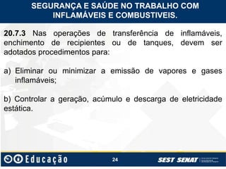 24
20.7.3 Nas operações de transferência de inflamáveis,
enchimento de recipientes ou de tanques, devem ser
adotados procedimentos para:
a) Eliminar ou minimizar a emissão de vapores e gases
inflamáveis;
b) Controlar a geração, acúmulo e descarga de eletricidade
estática.
SEGURANÇA E SAÚDE NO TRABALHO COM
INFLAMÁVEIS E COMBUSTIVEIS.
 