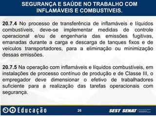 26
20.7.4 No processo de transferência de inflamáveis e líquidos
combustíveis, deve-se implementar medidas de controle
operacional e/ou de engenharia das emissões fugitivas,
emanadas durante a carga e descarga de tanques fixos e de
veículos transportadores, para a eliminação ou minimização
dessas emissões.
20.7.5 Na operação com inflamáveis e líquidos combustíveis, em
instalações de processo contínuo de produção e de Classe III, o
empregador deve dimensionar o efetivo de trabalhadores
suficiente para a realização das tarefas operacionais com
segurança.
SEGURANÇA E SAÚDE NO TRABALHO COM
INFLAMÁVEIS E COMBUSTIVEIS.
 