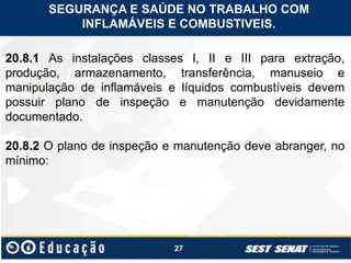 27
20.8.1 As instalações classes I, II e III para extração,
produção, armazenamento, transferência, manuseio e
manipulação de inflamáveis e líquidos combustíveis devem
possuir plano de inspeção e manutenção devidamente
documentado.
20.8.2 O plano de inspeção e manutenção deve abranger, no
mínimo:
SEGURANÇA E SAÚDE NO TRABALHO COM
INFLAMÁVEIS E COMBUSTIVEIS.
 