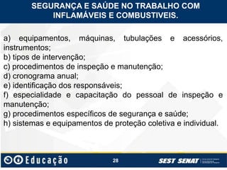 28
a) equipamentos, máquinas, tubulações e acessórios,
instrumentos;
b) tipos de intervenção;
c) procedimentos de inspeção e manutenção;
d) cronograma anual;
e) identificação dos responsáveis;
f) especialidade e capacitação do pessoal de inspeção e
manutenção;
g) procedimentos específicos de segurança e saúde;
h) sistemas e equipamentos de proteção coletiva e individual.
SEGURANÇA E SAÚDE NO TRABALHO COM
INFLAMÁVEIS E COMBUSTIVEIS.
 