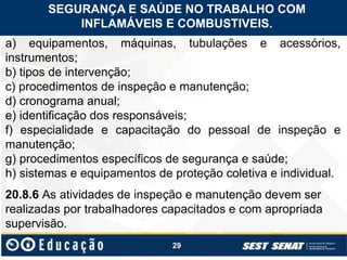 29
a) equipamentos, máquinas, tubulações e acessórios,
instrumentos;
b) tipos de intervenção;
c) procedimentos de inspeção e manutenção;
d) cronograma anual;
e) identificação dos responsáveis;
f) especialidade e capacitação do pessoal de inspeção e
manutenção;
g) procedimentos específicos de segurança e saúde;
h) sistemas e equipamentos de proteção coletiva e individual.
20.8.6 As atividades de inspeção e manutenção devem ser
realizadas por trabalhadores capacitados e com apropriada
supervisão.
SEGURANÇA E SAÚDE NO TRABALHO COM
INFLAMÁVEIS E COMBUSTIVEIS.
 