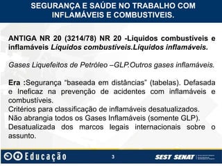 3
ANTIGA NR 20 (3214/78) NR 20 -Líquidos combustíveis e
inflamáveis Líquidos combustíveis.Líquidos inflamáveis.
Gases Liquefeitos de Petróleo –GLP.Outros gases inflamáveis.
Era :Segurança “baseada em distâncias” (tabelas). Defasada
e Ineficaz na prevenção de acidentes com inflamáveis e
combustíveis.
Critérios para classificação de inflamáveis desatualizados.
Não abrangia todos os Gases Inflamáveis (somente GLP).
Desatualizada dos marcos legais internacionais sobre o
assunto.
SEGURANÇA E SAÚDE NO TRABALHO COM
INFLAMÁVEIS E COMBUSTIVEIS.
 