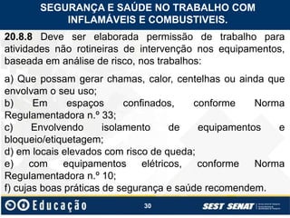 30
20.8.8 Deve ser elaborada permissão de trabalho para
atividades não rotineiras de intervenção nos equipamentos,
baseada em análise de risco, nos trabalhos:
a) Que possam gerar chamas, calor, centelhas ou ainda que
envolvam o seu uso;
b) Em espaços confinados, conforme Norma
Regulamentadora n.º 33;
c) Envolvendo isolamento de equipamentos e
bloqueio/etiquetagem;
d) em locais elevados com risco de queda;
e) com equipamentos elétricos, conforme Norma
Regulamentadora n.º 10;
f) cujas boas práticas de segurança e saúde recomendem.
SEGURANÇA E SAÚDE NO TRABALHO COM
INFLAMÁVEIS E COMBUSTIVEIS.
 