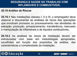 31
20.10 Análise de Riscos
20.10.1 Nas instalações classes I, II e III, o empregador deve
elaborar e documentar as análises de riscos das operações
que envolvam processo ou processamento nas atividades de
extração, produção, armazenamento, transferência, manuseio
e manipulação de inflamáveis e de líquidos combustíveis.
20.10.2 As análises de riscos da instalação devem ser
estruturadas com base em metodologias apropriadas,
escolhidas em função dos propósitos da análise, das
características e complexidade da instalação.
SEGURANÇA E SAÚDE NO TRABALHO COM
INFLAMÁVEIS E COMBUSTIVEIS.
 