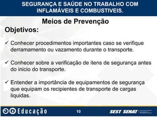 10
Meios de Prevenção
Objetivos:
 Conhecer procedimentos importantes caso se verifique
derramamento ou vazamento durante o transporte.
 Conhecer sobre a verificação de itens de segurança antes
do inicio do transporte.
 Entender a importância de equipamentos de segurança
que equipam os recipientes de transporte de cargas
liquidas.
SEGURANÇA E SAÚDE NO TRABALHO COM
INFLAMÁVEIS E COMBUSTIVEIS.
 