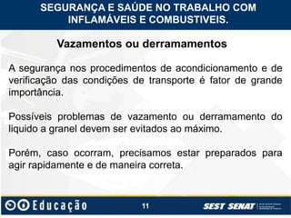 11
Vazamentos ou derramamentos
A segurança nos procedimentos de acondicionamento e de
verificação das condições de transporte é fator de grande
importância.
Possíveis problemas de vazamento ou derramamento do
liquido a granel devem ser evitados ao máximo.
Porém, caso ocorram, precisamos estar preparados para
agir rapidamente e de maneira correta.
SEGURANÇA E SAÚDE NO TRABALHO COM
INFLAMÁVEIS E COMBUSTIVEIS.
 