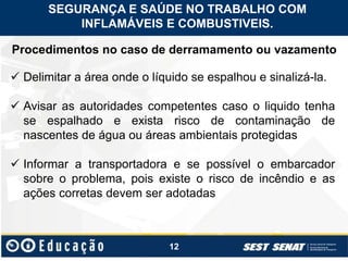 12
Procedimentos no caso de derramamento ou vazamento
 Delimitar a área onde o líquido se espalhou e sinalizá-la.
 Avisar as autoridades competentes caso o liquido tenha
se espalhado e exista risco de contaminação de
nascentes de água ou áreas ambientais protegidas
 Informar a transportadora e se possível o embarcador
sobre o problema, pois existe o risco de incêndio e as
ações corretas devem ser adotadas
SEGURANÇA E SAÚDE NO TRABALHO COM
INFLAMÁVEIS E COMBUSTIVEIS.
 