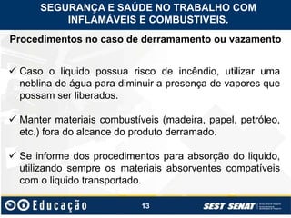 13
Procedimentos no caso de derramamento ou vazamento
 Caso o liquido possua risco de incêndio, utilizar uma
neblina de água para diminuir a presença de vapores que
possam ser liberados.
 Manter materiais combustíveis (madeira, papel, petróleo,
etc.) fora do alcance do produto derramado.
 Se informe dos procedimentos para absorção do liquido,
utilizando sempre os materiais absorventes compatíveis
com o liquido transportado.
SEGURANÇA E SAÚDE NO TRABALHO COM
INFLAMÁVEIS E COMBUSTIVEIS.
 