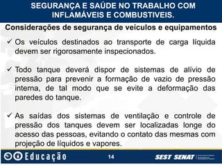 14
Considerações de segurança de veículos e equipamentos
 Os veículos destinados ao transporte de carga líquida
devem ser rigorosamente inspecionados.
 Todo tanque deverá dispor de sistemas de alívio de
pressão para prevenir a formação de vazio de pressão
interna, de tal modo que se evite a deformação das
paredes do tanque.
 As saídas dos sistemas de ventilação e controle de
pressão dos tanques devem ser localizadas longe do
acesso das pessoas, evitando o contato das mesmas com
projeção de líquidos e vapores.
SEGURANÇA E SAÚDE NO TRABALHO COM
INFLAMÁVEIS E COMBUSTIVEIS.
 