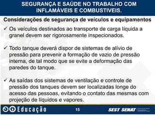 15
Considerações de segurança de veículos e equipamentos
 Os veículos destinados ao transporte de carga líquida a
granel devem ser rigorosamente inspecionados.
 Todo tanque deverá dispor de sistemas de alívio de
pressão para prevenir a formação de vazio de pressão
interna, de tal modo que se evite a deformação das
paredes do tanque.
 As saídas dos sistemas de ventilação e controle de
pressão dos tanques devem ser localizadas longe do
acesso das pessoas, evitando o contato das mesmas com
projeção de líquidos e vapores.
SEGURANÇA E SAÚDE NO TRABALHO COM
INFLAMÁVEIS E COMBUSTIVEIS.
 