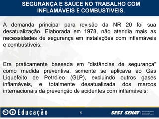 4
SEGURANÇA E SAÚDE NO TRABALHO COM
INFLAMÁVEIS E COMBUSTIVEIS.
A demanda principal para revisão da NR 20 foi sua
desatualização. Elaborada em 1978, não atendia mais as
necessidades de segurança em instalações com inflamáveis
e combustíveis.
Era praticamente baseada em "distâncias de segurança"
como medida preventiva, somente se aplicava ao Gás
Liquefeito de Petróleo (GLP), excluindo outros gases
inflamáveis, e totalmente desatualizada dos marcos
internacionais da prevenção de acidentes com inflamáveis:
 