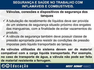 16
Válvulas, conexões e dispositivos de segurança dos
tanques
 A tubulação de recebimento de líquidos deve ser provida
de um sistema de segurança situado próximo dos engates
das mangueiras, com a finalidade de evitar vazamentos do
produto.
 A válvula de segurança também deve possuir classe de
pressão apropriada para resistir às condições de pressão
impostas pelo liquido transportado ao tanque.
As válvulas utilizadas do sistema devem ser de material
compatível com a carga líquida transportada. Por exemplo,
no caso de transporte de água, a válvula não pode ser feita
de material resistente a ferrugem.
SEGURANÇA E SAÚDE NO TRABALHO COM
INFLAMÁVEIS E COMBUSTIVEIS.
 