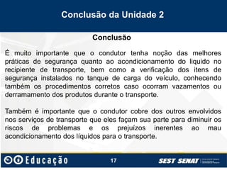 17
Conclusão
Conclusão da Unidade 2
É muito importante que o condutor tenha noção das melhores
práticas de segurança quanto ao acondicionamento do liquido no
recipiente de transporte, bem como a verificação dos itens de
segurança instalados no tanque de carga do veículo, conhecendo
também os procedimentos corretos caso ocorram vazamentos ou
derramamento dos produtos durante o transporte.
Também é importante que o condutor cobre dos outros envolvidos
nos serviços de transporte que eles façam sua parte para diminuir os
riscos de problemas e os prejuízos inerentes ao mau
acondicionamento dos líquidos para o transporte.
 