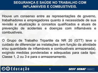 5
SEGURANÇA E SAÚDE NO TRABALHO COM
INFLAMÁVEIS E COMBUSTIVEIS.
Houve um consenso entre as representações de governo,
trabalhadores e empregadores quanto à necessidade de sua
revisão e atualização a conceitos qualificados e atuais de
prevenção de acidentes e doenças com inflamáveis e
combustíveis.
O Grupo de Trabalho Tripartite da NR 20 (GTT) teve o
cuidado de diferenciar as instalações (em função da atividade
e/ou quantidade de inflamáveis e combustíveis armazenada),
exigindo medidas ponderadas e adequadas para cada tipo:
Classe 1, 2 ou 3 e para o armazenamento.
 