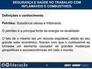 6
Definições e conhecimento
Petróleo: Substância oleosa e inflamável.
O petróleo é a principal fonte de energia na atualidade.
O fato de o mesmo ser um recurso esgotável, aliado ao seu
grande valor econômico, fizeram com que o combustível se
tornasse um elemento causador de grandes mudanças
geopolíticas e socioeconômicas em todo o mundo.
SEGURANÇA E SAÚDE NO TRABALHO COM
INFLAMÁVEIS E COMBUSTIVEIS.
 