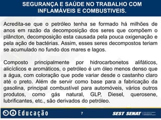 7
Acredita-se que o petróleo tenha se formado há milhões de
anos em razão da decomposição dos seres que compõem o
plâncton, decomposição esta causada pela pouca oxigenação e
pela ação de bactérias. Assim, esses seres decompostos teriam
se acumulado no fundo dos mares e lagos.
Composto principalmente por hidrocarbonetos alifáticos,
alicíclicos e aromáticos, o petróleo é um óleo menos denso que
a água, com coloração que pode variar desde o castanho claro
até o preto. Além de servir como base para a fabricação da
gasolina, principal combustível para automóveis, vários outros
produtos, como gás natural, GLP, Diesel, querosene,
lubrificantes, etc., são derivados do petróleo.
SEGURANÇA E SAÚDE NO TRABALHO COM
INFLAMÁVEIS E COMBUSTIVEIS.
 