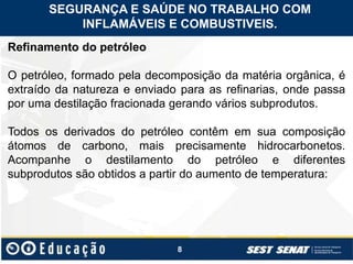 8
Refinamento do petróleo
O petróleo, formado pela decomposição da matéria orgânica, é
extraído da natureza e enviado para as refinarias, onde passa
por uma destilação fracionada gerando vários subprodutos.
Todos os derivados do petróleo contêm em sua composição
átomos de carbono, mais precisamente hidrocarbonetos.
Acompanhe o destilamento do petróleo e diferentes
subprodutos são obtidos a partir do aumento de temperatura:
SEGURANÇA E SAÚDE NO TRABALHO COM
INFLAMÁVEIS E COMBUSTIVEIS.
 