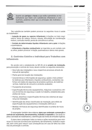 NormaRegulamentadora20–SegurançaeSaúdenoTrabalhocomInflamáveiseCombustíveis-CursoIntermediário
Anotações
11
Quanto aos perigos e riscos a que estão submetidos os tra-
balhadores que lidam com substâncias inflamáveis e com-
bustíveis, podemos dizer que os principais são incêndios e
explosões.
Tais substâncias também podem provocar os seguintes riscos à saúde
do trabalhador:
•	 Inalação de gases ou vapores inflamáveis: irritações no trato respi-
ratório, dores de cabeça, tontura, náusea, dificuldade de coordenação
motora, confusão mental, perda de consciência e asfixia.
•	 Contato de determinados líquidos inflamáveis com a pele: irritações
e queimaduras.
•	 Inflamáveis e líquidos combustíveis: se ingeridos ou em contato com
os olhos, podem provocar irritação, queimaduras e danos mais graves.
2. Controles Coletivo e Individual para Trabalhos com
Inflamáveis
De acordo com o estabelecido na NR 20, já no projeto da instalação,
para prevenção e controle de riscos, devem constar os seguintes elementos:
•	 Descrição das instalações e seus respectivos processos através do
manual de operações;
•	 Planta geral de locação das instalações;
•	 Características e informações de segurança, saúde e meio ambien-
te relativas aos inflamáveis e líquidos combustíveis, constantes nas
fichas com dados de segurança de produtos químicos, de matérias-
-primas, materiais de consumo e produtos acabados;
•	 Fluxograma de processo;
•	 Especificação técnica dos equipamentos, máquinas e acessórios críti-
cos em termos de segurança e saúde no trabalho, estabelecidos pela
análise de riscos;
•	 Plantas, desenhos e especificações técnicas dos sistemas de segu-
rança da instalação;
•	 Identificação das áreas classificadas da instalação, para efeito de
especificação dos equipamentos e instalações elétricas; e
•	 Medidas intrínsecas de segurança identificadas na análise de riscos
do projeto.
O empregador também deve elaborar plano que contemple a prevenção e
controle de vazamentos, derramamentos, incêndios e explosões e, nos locais su-
jeitos à atividade de trabalhadores, a identificação das fontes de emissões fugitivas.
O plano deve contemplar todos os meios e ações necessárias para mini-
mizar os riscos de ocorrência de vazamento, derramamento, incêndio e explo-
são, bem como para reduzir suas consequências em caso de falha nos siste-
mas de prevenção e controle.
 