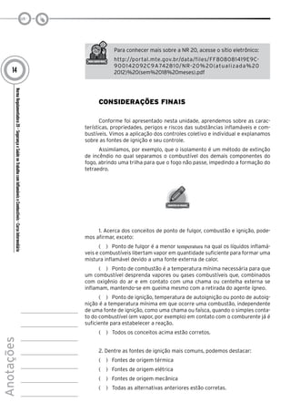 NormaRegulamentadora20–SegurançaeSaúdenoTrabalhocomInflamáveiseCombustíveis-CursoIntermediário
Anotações
14
Para conhecer mais sobre a NR 20, acesse o sítio eletrônico:
http://portal.mte.gov.br/data/files/FF808081419E9C-
900142092C9A742810/NR-20%20(atualizada%20
2012)%20(sem%2018%20meses).pdf
Considerações Finais
Conforme foi apresentado nesta unidade, aprendemos sobre as carac-
terísticas, propriedades, perigos e riscos das substâncias inflamáveis e com-
bustíveis. Vimos a aplicação dos controles coletivo e individual e explanamos
sobre as fontes de ignição e seu controle.
Assimilamos, por exemplo, que o isolamento é um método de extinção
de incêndio no qual separamos o combustível dos demais componentes do
fogo, abrindo uma trilha para que o fogo não passe, impedindo a formação do
tetraedro.
1. Acerca dos conceitos de ponto de fulgor, combustão e ignição, pode-
mos afirmar, exceto:
(   )  Ponto de fulgor é a menor temperatura na qual os líquidos inflamá-
veis e combustíveis libertam vapor em quantidade suficiente para formar uma
mistura inflamável devido a uma fonte externa de calor.
(   )  Ponto de combustão é a temperatura mínima necessária para que
um combustível desprenda vapores ou gases combustíveis que, combinados
com oxigênio do ar e em contato com uma chama ou centelha externa se
inflamam, mantendo-se em queima mesmo com a retirada do agente ígneo.
(   )  Ponto de ignição, temperatura de autoignição ou ponto de autoig-
nição é a temperatura mínima em que ocorre uma combustão, independente
de uma fonte de ignição, como uma chama ou faísca, quando o simples conta-
to do combustível (em vapor, por exemplo) em contato com o comburente já é
suficiente para estabelecer a reação.
(   )  Todos os conceitos acima estão corretos.
2. Dentre as fontes de ignição mais comuns, podemos destacar:
(   )  Fontes de origem térmica
(   )  Fontes de origem elétrica
(   )  Fontes de origem mecânica
(   )  Todas as alternativas anteriores estão corretas.
 